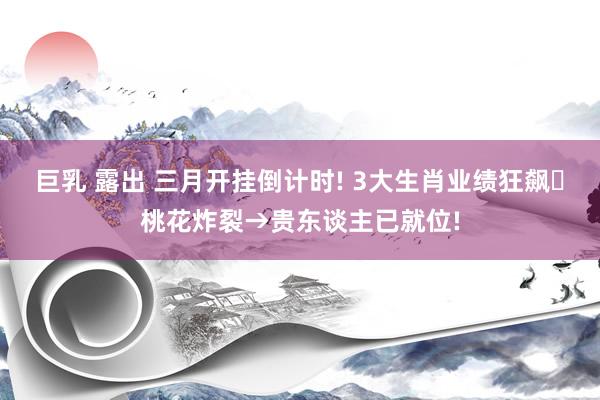 巨乳 露出 三月开挂倒计时! 3大生肖业绩狂飙❤桃花炸裂→贵东谈主已就位!