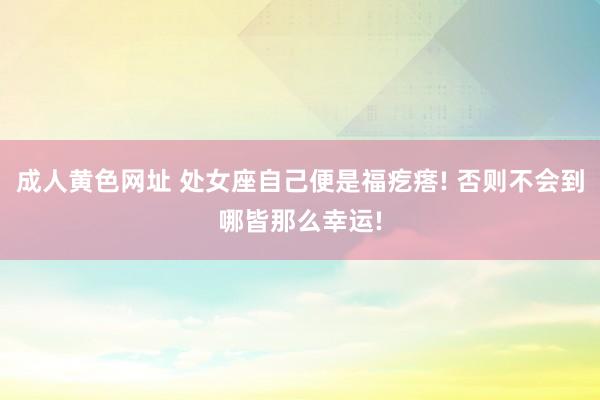 成人黄色网址 处女座自己便是福疙瘩! 否则不会到哪皆那么幸运!