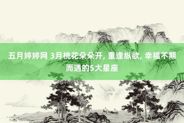 五月婷婷网 3月桃花朵朵开， 重逢纵欲， 幸福不期而遇的5大星座