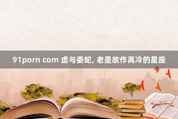 91porn com 虚与委蛇， 老是故作高冷的星座