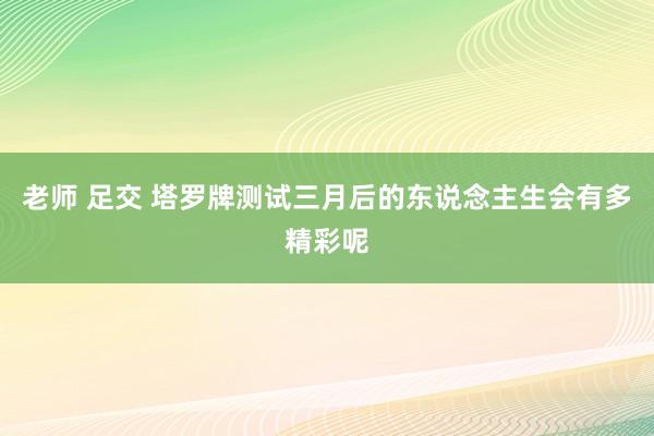 老师 足交 塔罗牌测试三月后的东说念主生会有多精彩呢