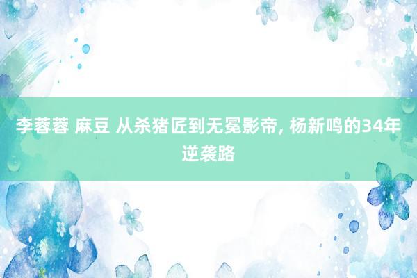 李蓉蓉 麻豆 从杀猪匠到无冕影帝， 杨新鸣的34年逆袭路