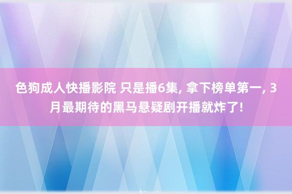色狗成人快播影院 只是播6集， 拿下榜单第一， 3月最期待的黑马悬疑剧开播就炸了!