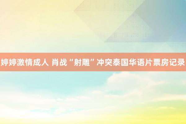婷婷激情成人 肖战“射雕”冲突泰国华语片票房记录