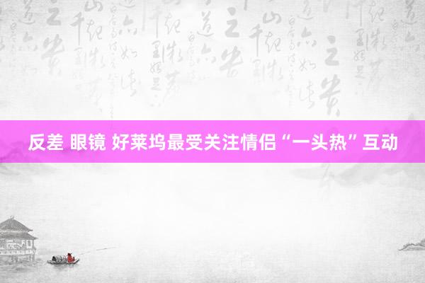 反差 眼镜 好莱坞最受关注情侣“一头热”互动
