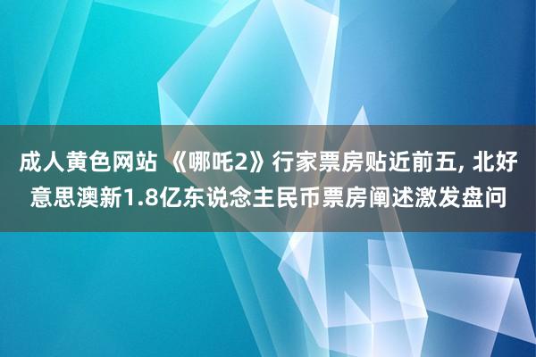 成人黄色网站 《哪吒2》行家票房贴近前五， 北好意思澳新1.8亿东说念主民币票房阐述激发盘问