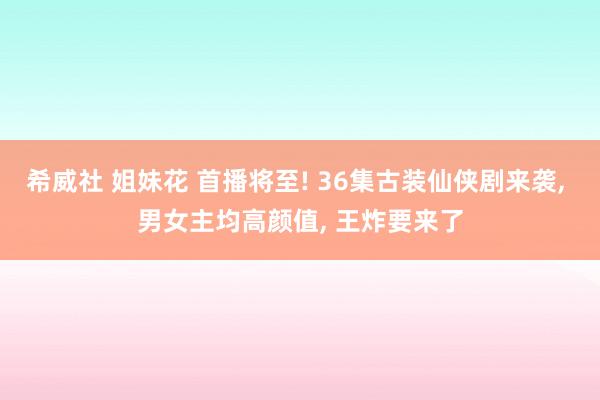 希威社 姐妹花 首播将至! 36集古装仙侠剧来袭， 男女主均高颜值， 王炸要来了