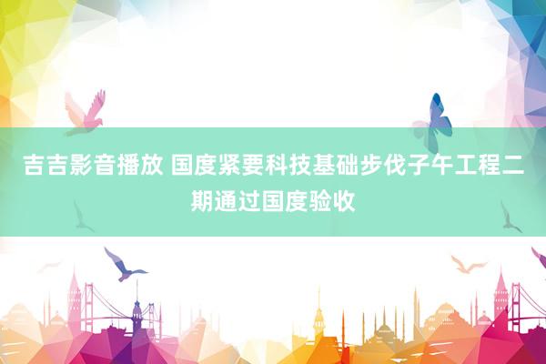 吉吉影音播放 国度紧要科技基础步伐子午工程二期通过国度验收