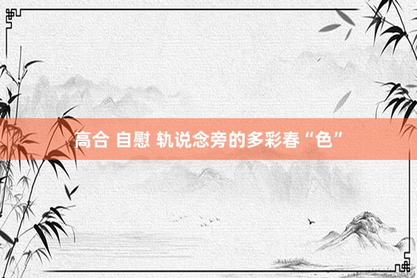 高合 自慰 轨说念旁的多彩春“色”