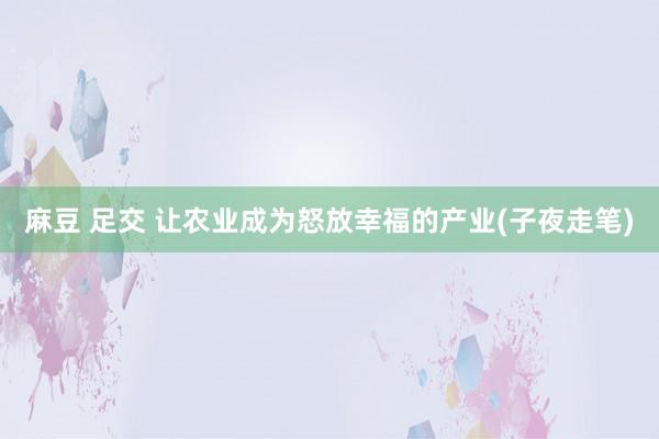 麻豆 足交 让农业成为怒放幸福的产业(子夜走笔)