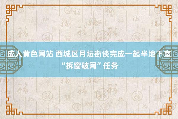 成人黄色网站 西城区月坛街谈完成一起半地下室“拆窗破网”任务