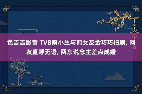 色吉吉影音 TVB前小生与前女友金巧巧拍剧， 网友直呼无语， 两东说念主差点成婚
