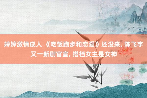 婷婷激情成人 《吃饭跑步和恋爱》还没来， 陈飞宇又一新剧官宣， 搭档女主是女神