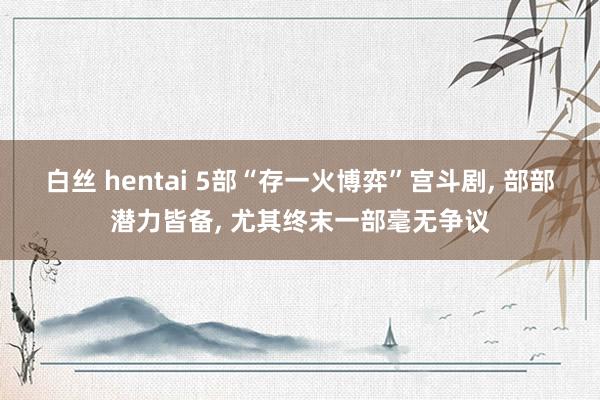 白丝 hentai 5部“存一火博弈”宫斗剧， 部部潜力皆备， 尤其终末一部毫无争议