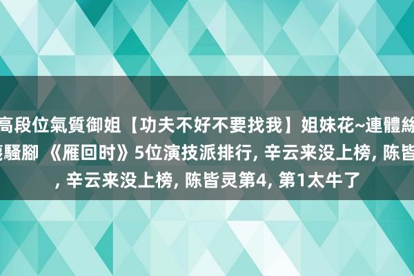高段位氣質御姐【功夫不好不要找我】姐妹花~連體絲襪~大奶晃動~絲襪騷腳 《雁回时》5位演技派排行， 辛云来没上榜， 陈皆灵第4， 第1太牛了