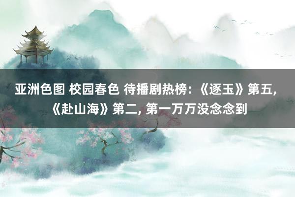亚洲色图 校园春色 待播剧热榜: 《逐玉》第五， 《赴山海》第二， 第一万万没念念到