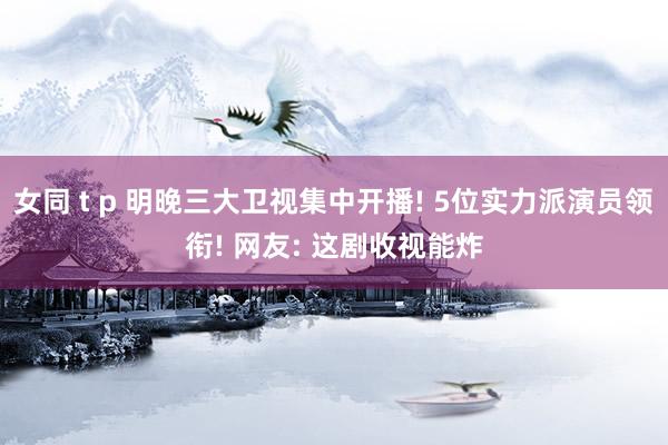 女同 t p 明晚三大卫视集中开播! 5位实力派演员领衔! 网友: 这剧收视能炸