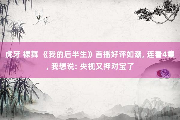 虎牙 裸舞 《我的后半生》首播好评如潮， 连看4集， 我想说: 央视又押对宝了