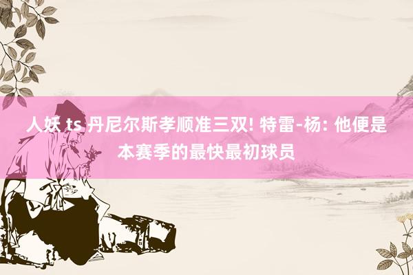 人妖 ts 丹尼尔斯孝顺准三双! 特雷-杨: 他便是本赛季的最快最初球员