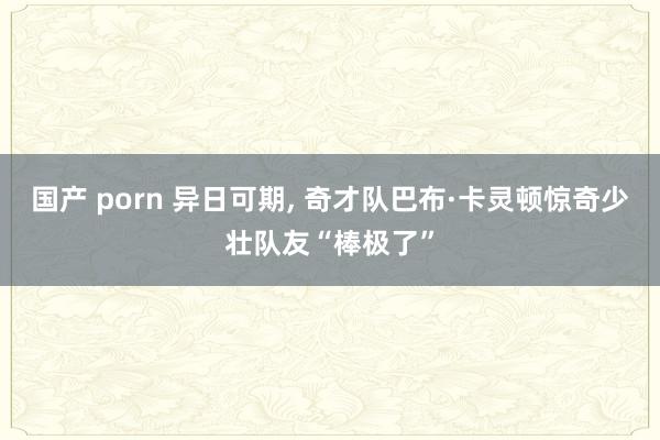 国产 porn 异日可期， 奇才队巴布·卡灵顿惊奇少壮队友“棒极了”