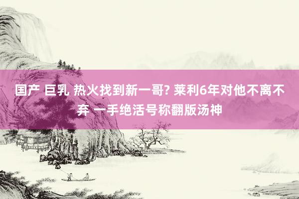 国产 巨乳 热火找到新一哥? 莱利6年对他不离不弃 一手绝活号称翻版汤神