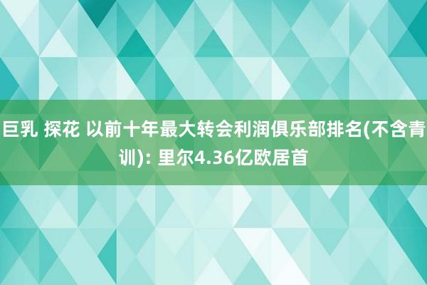 巨乳 探花 以前十年最大转会利润俱乐部排名(不含青训): 里尔4.36亿欧居首
