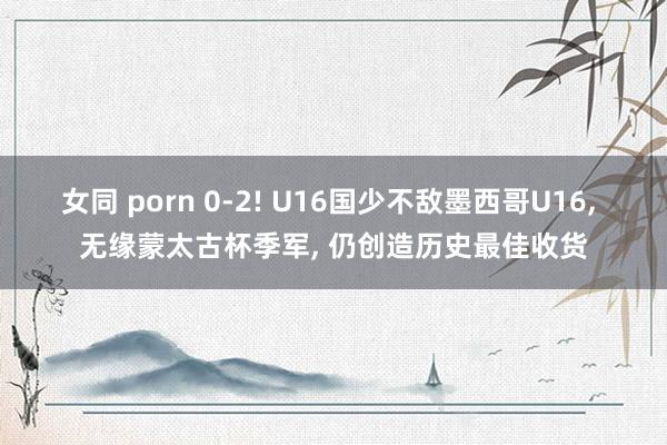 女同 porn 0-2! U16国少不敌墨西哥U16， 无缘蒙太古杯季军， 仍创造历史最佳收货