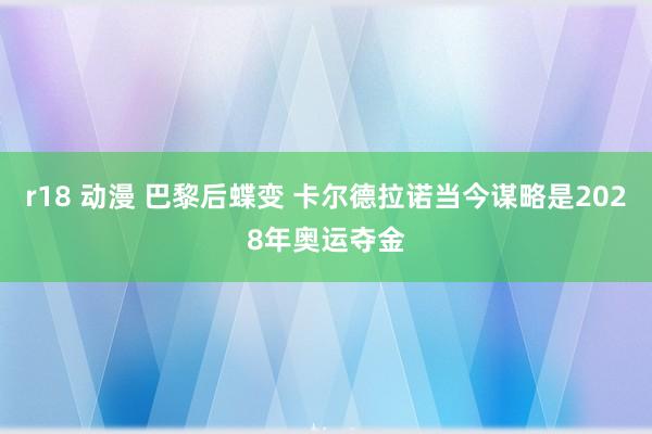 r18 动漫 巴黎后蝶变 卡尔德拉诺当今谋略是2028年奥运夺金