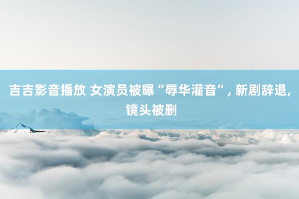 吉吉影音播放 女演员被曝“辱华灌音”， 新剧辞退， 镜头被删