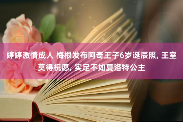 婷婷激情成人 梅根发布阿奇王子6岁诞辰照， 王室莫得祝愿， 实足不如夏洛特公主