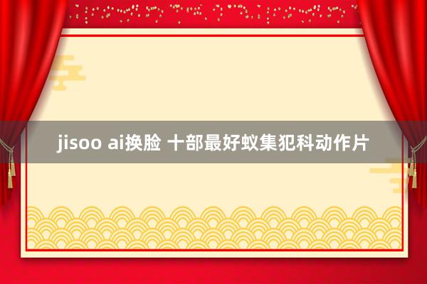 jisoo ai换脸 十部最好蚁集犯科动作片