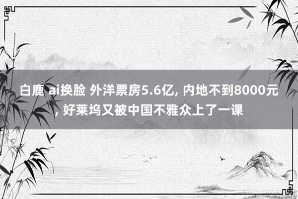 白鹿 ai换脸 外洋票房5.6亿， 内地不到8000元， 好莱坞又被中国不雅众上了一课