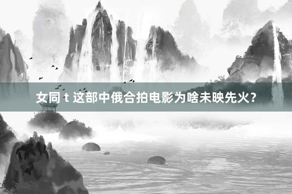 女同 t 这部中俄合拍电影为啥未映先火？