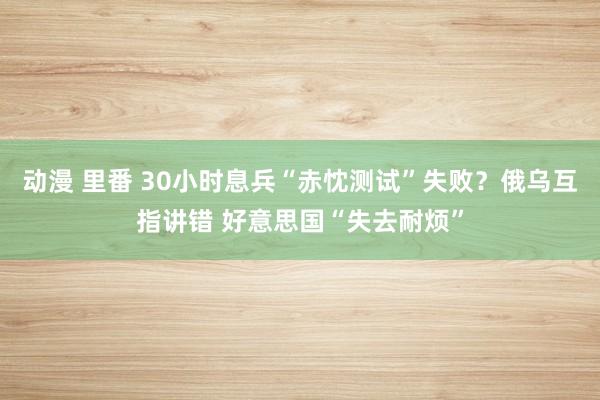 动漫 里番 30小时息兵“赤忱测试”失败？俄乌互指讲错 好意思国“失去耐烦”
