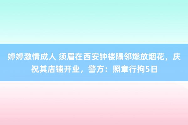 婷婷激情成人 须眉在西安钟楼隔邻燃放烟花，庆祝其店铺开业，警方：照章行拘5日