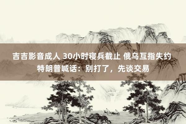 吉吉影音成人 30小时寝兵截止 俄乌互指失约 特朗普喊话：别打了，先谈交易