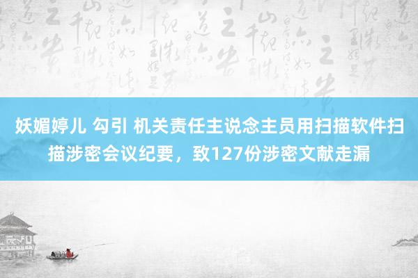 妖媚婷儿 勾引 机关责任主说念主员用扫描软件扫描涉密会议纪要，致127份涉密文献走漏