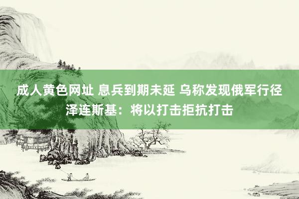 成人黄色网址 息兵到期未延 乌称发现俄军行径 泽连斯基：将以打击拒抗打击