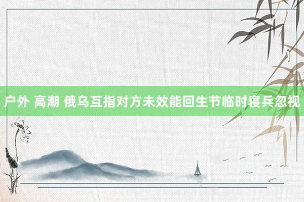 户外 高潮 俄乌互指对方未效能回生节临时寝兵忽视