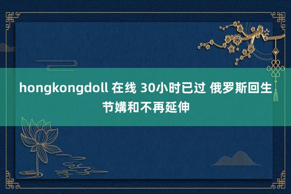 hongkongdoll 在线 30小时已过 俄罗斯回生节媾和不再延伸