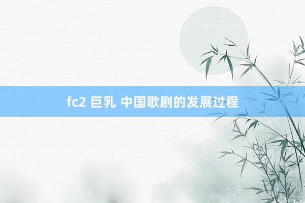 fc2 巨乳 中国歌剧的发展过程