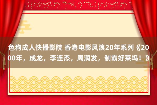 色狗成人快播影院 香港电影风浪20年系列《2000年，成龙，李连杰，周润发，制霸好莱坞！》