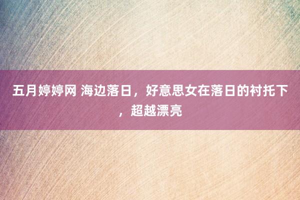 五月婷婷网 海边落日，好意思女在落日的衬托下，超越漂亮