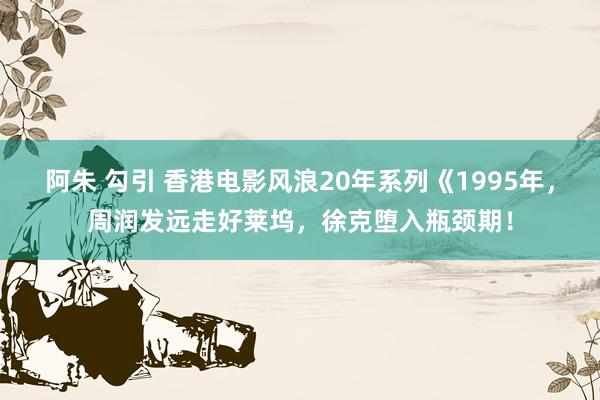 阿朱 勾引 香港电影风浪20年系列《1995年，周润发远走好莱坞，徐克堕入瓶颈期！