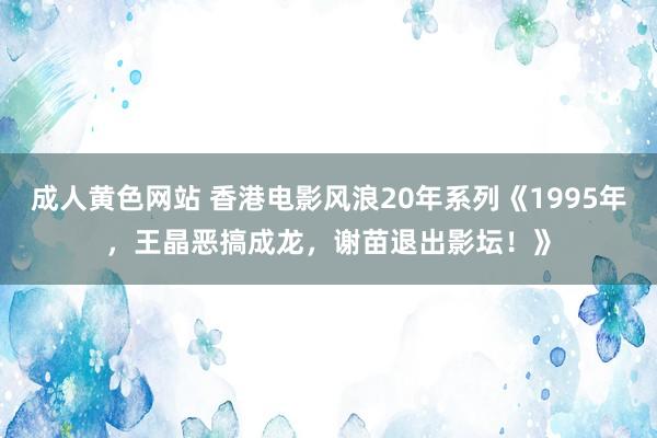 成人黄色网站 香港电影风浪20年系列《1995年，王晶恶搞成龙，谢苗退出影坛！》