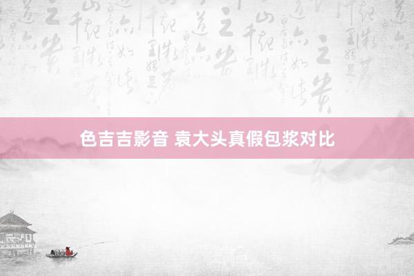 色吉吉影音 袁大头真假包浆对比