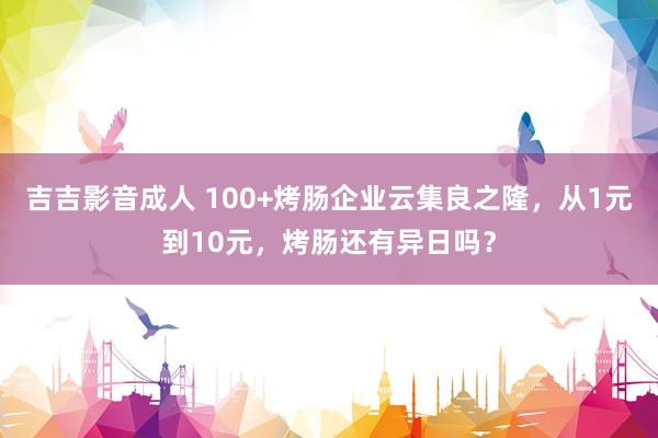 吉吉影音成人 100+烤肠企业云集良之隆，从1元到10元，烤肠还有异日吗？