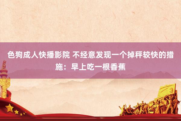 色狗成人快播影院 不经意发现一个掉秤较快的措施：早上吃一根香蕉