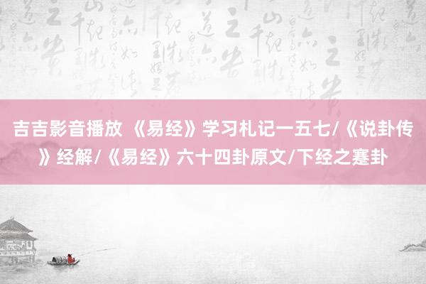 吉吉影音播放 《易经》学习札记一五七/《说卦传》经解/《易经》六十四卦原文/下经之蹇卦