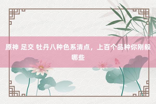 原神 足交 牡丹八种色系清点，上百个品种你刚毅哪些